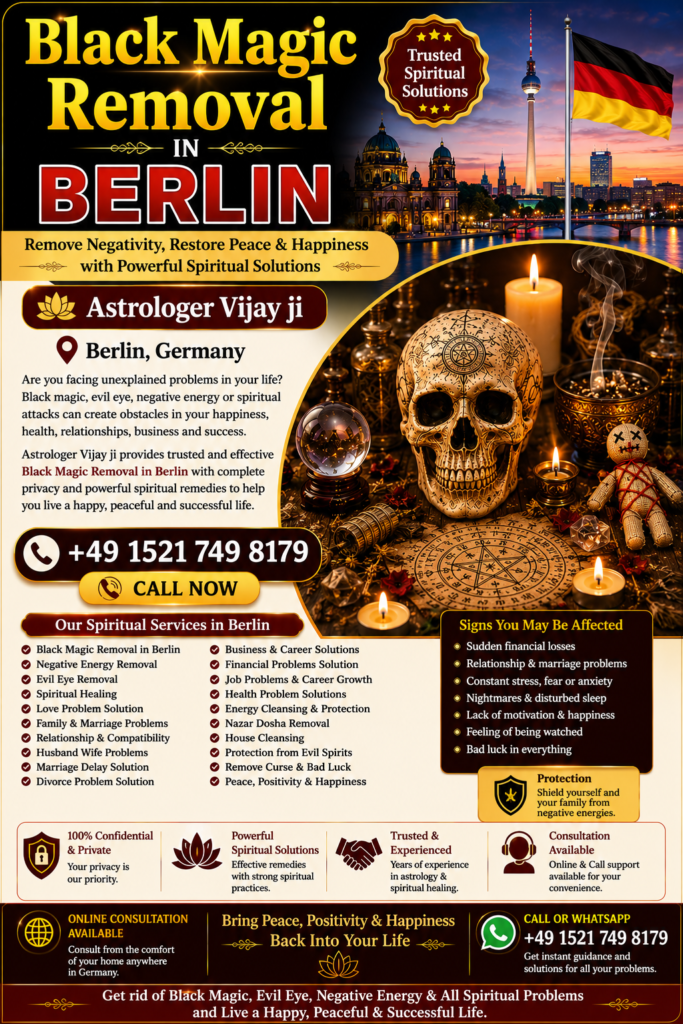 Black Magic Removal in Berlin – Trusted Spiritual Guidance and Energy Healing Services Professional Black Magic Removal in Berlin Are you looking for Black Magic Removal in Berlin? Many people seek spiritual guidance when they experience unexplained challenges in relationships, marriage, family life, career, finances, business, or emotional well-being. Astrologer Vijay Ji provides traditional spiritual consultations and remedies for individuals searching for Black Magic Removal Services in Berlin. Berlin is one of Germany's largest and most diverse cities, where people from many cultural backgrounds seek spiritual support when facing negative energy, evil eye influences, jealousy, or spiritual disturbances. Through traditional Vedic practices and spiritual guidance, Astrologer Vijay Ji helps individuals restore positivity, confidence, and peace of mind. Best Black Magic Removal Specialist in Berlin Choosing a trusted Black Magic Removal Specialist in Berlin is important when seeking spiritual guidance. Astrologer Vijay Ji offers confidential consultations and personalized spiritual remedies designed to help clients overcome life's obstacles through traditional spiritual practices. People commonly seek guidance for: Relationship conflicts Marriage delays Family disputes Financial difficulties Career obstacles Business setbacks Emotional stress Negative energy concerns Lack of peace at home As an experienced Black Magic Removal Expert in Berlin, Astrologer Vijay Ji provides spiritual guidance based on traditional Vedic knowledge. Black Magic Removal Services in Berlin The demand for Black Magic Removal Services in Berlin has increased as more people seek spiritual guidance for personal and family concerns. These consultations focus on identifying negative influences according to traditional beliefs and recommending suitable spiritual remedies. Services include: Black Magic Removal in Berlin Black Magic Removal in Germany Negative Energy Removal in Berlin Evil Eye Removal in Berlin Spiritual Healing in Berlin Energy Cleansing Services Love Problem Solution in Berlin Marriage Problem Solution Family Guidance Business and Career Consultation These services are based on traditional spiritual beliefs and practices intended to promote emotional well-being and personal growth. Spiritual Healing in Berlin Many people searching for Black Magic Removal in Berlin are also interested in Spiritual Healing in Berlin. Spiritual healing focuses on restoring emotional balance, promoting positive energy, and helping individuals create a peaceful and harmonious life. Benefits commonly associated with spiritual healing include: Positive energy Better emotional balance Improved confidence Mental clarity Better relationships Stress reduction Greater spiritual awareness Spiritual healing is often combined with traditional energy-cleansing practices to support personal well-being. Negative Energy Removal in Berlin Negative energy is believed by some individuals to affect relationships, confidence, work performance, and overall happiness. Many people therefore seek Negative Energy Removal in Berlin to restore positivity and emotional balance. Common reasons people seek spiritual consultation include: Constant family arguments Emotional stress Lack of motivation Repeated failures Business obstacles Relationship misunderstandings Unexplained life challenges Astrologer Vijay Ji provides spiritual consultations and energy-cleansing guidance intended to help individuals move forward with renewed confidence. Evil Eye Removal in Berlin The belief in the evil eye exists across many cultures and traditions. Many people believe that jealousy or negative intentions may influence relationships, success, health, and personal happiness. This has made Evil Eye Removal in Berlin one of the most requested spiritual services. Popular related searches include: Evil Eye Removal in Berlin Evil Eye Removal Specialist in Berlin Nazar Dosha Removal in Berlin Spiritual Protection in Berlin Energy Cleansing in Berlin Traditional spiritual remedies are intended to help individuals feel spiritually protected and emotionally balanced. Love Problem Solution in Berlin Relationship concerns are among the most common reasons people seek spiritual consultations. Astrologer Vijay Ji provides guidance for individuals searching for Love Problem Solution in Berlin. Services include: Love Relationship Guidance Marriage Problem Solutions Family Dispute Resolution Love Back Consultation Compatibility Analysis Emotional Healing Support Many people seek spiritual guidance to strengthen relationships, improve communication, and restore harmony in their personal lives. Family and Marriage Problem Solutions in Berlin Family and marriage-related challenges can create emotional stress and uncertainty. Through traditional spiritual consultation, Astrologer Vijay Ji helps individuals seeking support for: Marriage Delays Husband-Wife Problems Family Conflicts Relationship Challenges Emotional Disputes Communication Issues Spiritual guidance helps people gain clarity and work toward positive resolutions. Business and Career Problem Solutions in Berlin Professional challenges can affect confidence and success. Many people search for Business Problem Solutions in Berlin and Career Guidance in Berlin when facing workplace or business difficulties. Services include: Career Consultation Business Growth Guidance Financial Obstacle Guidance Professional Decision Support Workplace Energy Cleansing These consultations are designed to help individuals make informed decisions while maintaining a positive outlook. Online Black Magic Removal Consultation in Berlin Modern technology allows individuals to receive spiritual guidance from anywhere. Astrologer Vijay Ji offers Online Black Magic Removal Consultation in Berlin, making consultations convenient and accessible throughout Germany. Popular searches include: Online Black Magic Removal in Berlin Black Magic Removal Expert in Berlin Spiritual Healer in Berlin Vedic Astrologer in Berlin Energy Healing in Berlin Distance Spiritual Consultation Online consultations provide privacy, convenience, and professional guidance from the comfort of your home. Vedic Astrology and Black Magic Removal in Berlin Many clients combine Vedic Astrology in Berlin with Black Magic Removal Services in Berlin to gain deeper insight into their life circumstances. Astrology consultations can help individuals better understand relationships, career opportunities, finances, and personal development. Related services include: Vedic Astrology Consultation Horoscope Reading Spiritual Guidance Energy Healing Evil Eye Protection Relationship Consultation Career Guidance Business Consultation This holistic approach helps clients address multiple areas of concern through traditional spiritual wisdom. Why Choose Astrologer Vijay Ji in Berlin? Astrologer Vijay Ji is known for providing personalized spiritual consultations based on traditional Vedic principles. Every consultation is conducted with professionalism, confidentiality, and respect for each individual's concerns. Services Offered: Black Magic Removal in Berlin Spiritual Healing in Berlin Negative Energy Removal in Berlin Evil Eye Removal in Berlin Love Problem Solution in Berlin Marriage Consultation Family Guidance Business Consultation Career Support Vedic Astrology Readings Contact for Black Magic Removal in Berlin If you are searching for Black Magic Removal in Berlin, Best Black Magic Removal Specialist in Berlin, Spiritual Healing in Berlin, Negative Energy Removal in Berlin, Evil Eye Removal in Berlin, or Online Black Magic Removal Consultation in Berlin, Astrologer Vijay Ji offers trusted spiritual guidance and traditional remedies. Whether you are facing relationship challenges, family issues, business obstacles, emotional stress, or concerns about negative energy, professional spiritual consultation can help you move forward with greater confidence, positivity, and peace of mind. Primary SEO Keywords Black Magic Removal in Berlin, Best Black Magic Removal in Berlin, Black Magic Removal Specialist in Berlin, Black Magic Removal Services in Berlin, Black Magic Removal Expert in Berlin, Spiritual Healing in Berlin, Negative Energy Removal in Berlin, Evil Eye Removal in Berlin, Nazar Dosha Removal in Berlin, Spiritual Healer in Berlin, Online Black Magic Removal in Berlin, Vedic Astrologer in Berlin, Energy Healing in Berlin, Love Problem Solution in Berlin, Marriage Problem Solution in Berlin, Black Magic Removal in Germany. Meta Description Looking for Black Magic Removal in Berlin? Astrologer Vijay Ji offers spiritual healing, evil eye removal, negative energy cleansing, Vedic astrology, and trusted spiritual guidance across Berlin and Germany.