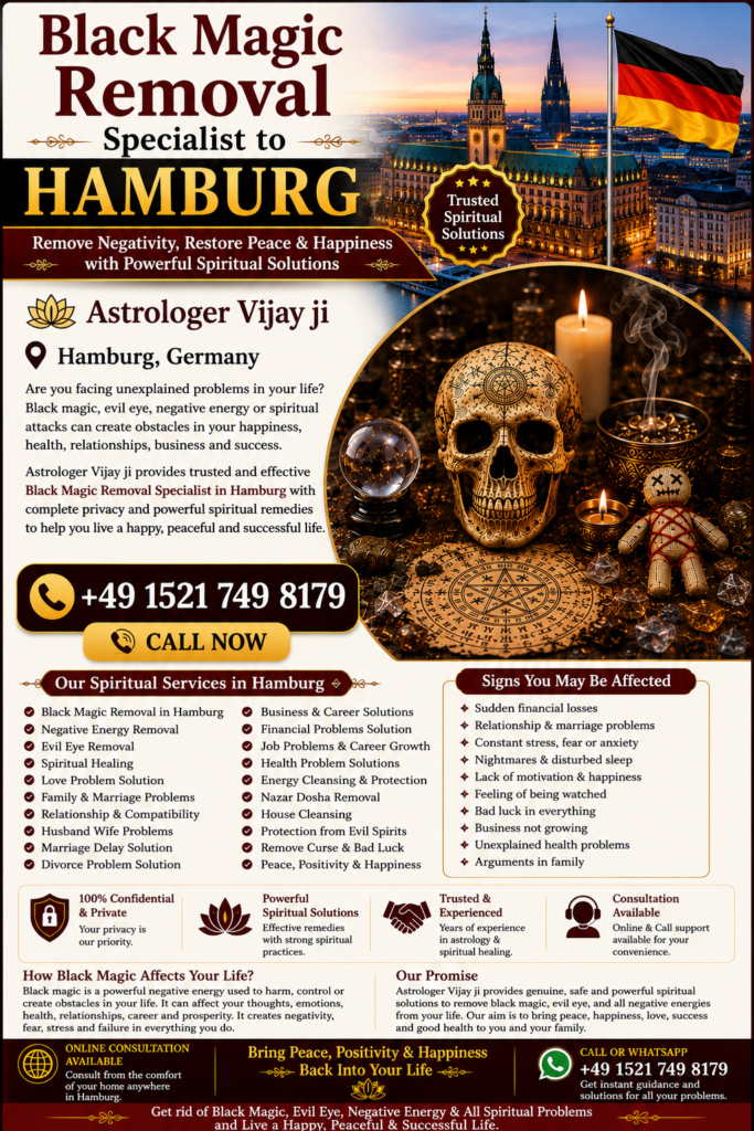 Black Magic Removal in Hamburg – Trusted Spiritual Guidance and Energy Healing Services Professional Black Magic Removal in Hamburg Are you searching for Black Magic Removal in Hamburg? Many people seek spiritual guidance when facing unexplained challenges in relationships, marriage, family life, career, finances, business, or emotional well-being. Astrologer Vijay Ji offers traditional spiritual consultations and remedies for individuals looking for Black Magic Removal Services in Hamburg. Hamburg is one of Germany's largest and most multicultural cities, where people from different backgrounds often seek spiritual support when they believe negative energy, evil eye influences, jealousy, or spiritual disturbances are affecting their lives. Through traditional Vedic practices and spiritual consultation, Astrologer Vijay Ji helps individuals restore positivity, confidence, and peace of mind. Best Black Magic Removal Specialist in Hamburg Finding the Best Black Magic Removal Specialist in Hamburg is important when looking for trusted spiritual guidance. Astrologer Vijay Ji provides confidential consultations and personalized spiritual remedies based on traditional Vedic principles. Many people seek guidance for: Relationship conflicts Marriage delays Family disputes Financial difficulties Career obstacles Business setbacks Emotional stress Negative energy concerns Lack of peace and harmony As a trusted Black Magic Removal Specialist in Hamburg, Astrologer Vijay Ji offers spiritual consultations tailored to every individual's needs. Black Magic Removal Services in Hamburg The demand for Black Magic Removal Services in Hamburg continues to increase as more people seek spiritual support for personal and family concerns. Spiritual consultations focus on identifying negative influences according to traditional beliefs and recommending suitable spiritual remedies. Services include: Black Magic Removal in Hamburg Black Magic Removal Specialist in Hamburg Negative Energy Removal in Hamburg Evil Eye Removal in Hamburg Spiritual Healing in Hamburg Energy Cleansing Services Love Problem Solution in Hamburg Marriage Problem Solution Family Guidance Business Consultation Career Guidance These services are based on traditional spiritual practices intended to promote emotional well-being and personal growth. Spiritual Healing in Hamburg Many people searching for Black Magic Removal in Hamburg are also interested in Spiritual Healing in Hamburg. Spiritual healing focuses on restoring emotional balance, promoting positive energy, and helping individuals achieve inner peace. Benefits commonly associated with spiritual healing include: Positive energy Better emotional balance Improved confidence Mental clarity Better relationships Reduced stress Spiritual growth Greater peace of mind Spiritual healing is often combined with traditional energy-cleansing practices to support overall well-being. Negative Energy Removal in Hamburg Negative energy is believed by many people to affect relationships, confidence, work performance, and happiness. This is why many individuals seek Negative Energy Removal in Hamburg. Common reasons people seek spiritual consultation include: Constant family arguments Emotional stress Lack of motivation Repeated failures Business obstacles Relationship misunderstandings Unexplained life challenges Lack of happiness Astrologer Vijay Ji provides spiritual consultations and energy-cleansing guidance intended to help clients move forward with renewed confidence and positivity. Evil Eye Removal in Hamburg The belief in the evil eye exists across many cultures and traditions. Many people believe that jealousy or negative intentions may affect relationships, success, health, and personal happiness. This makes Evil Eye Removal in Hamburg one of the most requested spiritual services. Popular searches include: Evil Eye Removal in Hamburg Evil Eye Removal Specialist in Hamburg Nazar Dosha Removal in Hamburg Spiritual Protection in Hamburg Energy Cleansing in Hamburg Traditional spiritual remedies are intended to help individuals feel protected and emotionally balanced. Love Problem Solution in Hamburg Relationship concerns are among the most common reasons people seek spiritual consultation. Astrologer Vijay Ji provides guidance for individuals searching for Love Problem Solution in Hamburg. Services include: Love Relationship Guidance Marriage Problem Solutions Family Dispute Resolution Love Back Consultation Compatibility Analysis Emotional Healing Support Many people seek spiritual guidance to strengthen relationships, improve communication, and restore harmony in their personal lives. Family and Marriage Problem Solutions in Hamburg Family and marriage-related challenges can create emotional stress and uncertainty. Through traditional spiritual consultation, Astrologer Vijay Ji helps individuals seeking support for: Marriage Delays Husband-Wife Problems Family Conflicts Relationship Challenges Emotional Disputes Communication Issues Divorce-Related Guidance Spiritual guidance helps people gain clarity and work toward positive solutions. Business and Career Problem Solutions in Hamburg Professional challenges can affect confidence and success. Many people search for Business Problem Solutions in Hamburg and Career Guidance in Hamburg when facing workplace or business difficulties. Services include: Career Consultation Business Growth Guidance Financial Obstacle Guidance Professional Decision Support Workplace Energy Cleansing These consultations are designed to help individuals make informed decisions while maintaining a positive outlook. Online Black Magic Removal Consultation in Hamburg Modern technology allows individuals to receive spiritual guidance from anywhere. Astrologer Vijay Ji offers Online Black Magic Removal Consultation in Hamburg, making consultations convenient and accessible throughout Germany. Popular searches include: Online Black Magic Removal in Hamburg Black Magic Removal Expert in Hamburg Spiritual Healer in Hamburg Vedic Astrologer in Hamburg Energy Healing in Hamburg Distance Spiritual Consultation Online consultations provide privacy, convenience, and professional guidance from the comfort of your home. Vedic Astrology and Black Magic Removal in Hamburg Many clients combine Vedic Astrology in Hamburg with Black Magic Removal Services in Hamburg to gain deeper insight into their life circumstances. Astrology consultations can help individuals better understand relationships, career opportunities, finances, and future possibilities. Related services include: Vedic Astrology Consultation Horoscope Reading Spiritual Guidance Energy Healing Evil Eye Protection Relationship Consultation Career Guidance Business Consultation This holistic approach supports multiple aspects of life through traditional spiritual wisdom. Why Choose Astrologer Vijay Ji in Hamburg? Astrologer Vijay Ji is known for providing personalized spiritual consultations based on traditional Vedic principles. Every consultation is conducted with professionalism, confidentiality, and respect for each client's concerns. Services Offered: Black Magic Removal in Hamburg Black Magic Removal Specialist in Hamburg Spiritual Healing in Hamburg Negative Energy Removal in Hamburg Evil Eye Removal in Hamburg Love Problem Solution in Hamburg Marriage Consultation Family Guidance Business Consultation Career Support Vedic Astrology Readings Contact the Best Black Magic Removal Specialist in Hamburg If you are searching for Black Magic Removal in Hamburg, Best Black Magic Removal Specialist in Hamburg, Black Magic Removal Services in Hamburg, Spiritual Healing in Hamburg, Negative Energy Removal in Hamburg, Evil Eye Removal in Hamburg, or Online Black Magic Removal Consultation in Hamburg, Astrologer Vijay Ji provides trusted spiritual guidance and traditional remedies. Whether you are facing relationship challenges, family issues, business obstacles, emotional stress, or concerns about negative energy, professional spiritual consultation can help you move forward with greater confidence, positivity, and peace of mind. Primary SEO Keywords Black Magic Removal in Hamburg, Black Magic Removal Specialist in Hamburg, Best Black Magic Removal Specialist in Hamburg, Black Magic Removal Services in Hamburg, Black Magic Removal Expert in Hamburg, Spiritual Healing in Hamburg, Negative Energy Removal in Hamburg, Evil Eye Removal in Hamburg, Nazar Dosha Removal in Hamburg, Spiritual Healer in Hamburg, Online Black Magic Removal in Hamburg, Vedic Astrologer in Hamburg, Energy Healing in Hamburg, Love Problem Solution in Hamburg, Marriage Problem Solution in Hamburg, Black Magic Removal in Germany, Black Magic Removal Near Me Hamburg. Meta Description Looking for Black Magic Removal in Hamburg? Astrologer Vijay Ji offers Black Magic Removal Specialist services in Hamburg, spiritual healing, evil eye removal, negative energy cleansing, and trusted Vedic astrology guidance across Hamburg, Germany.