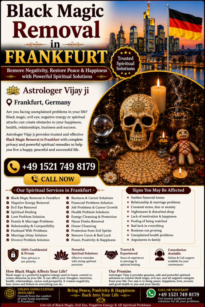 Black Magic Removal in Frankfurt – Trusted Spiritual Guidance and Energy Healing Services Professional Black Magic Removal in Frankfurt Are you searching for Black Magic Removal in Frankfurt? Many people seek spiritual guidance when facing unexplained problems in relationships, marriage, family life, business, finances, career, or emotional well-being. Astrologer Vijay Ji offers traditional spiritual consultations and remedies for individuals looking for Black Magic Removal in Frankfurt and nearby areas. Frankfurt is one of Germany's leading international cities, home to people from diverse cultural backgrounds. Many individuals seek spiritual guidance when they believe negative energy, evil eye influences, jealousy, or spiritual disturbances may be affecting their lives. Through traditional Vedic practices and spiritual consultation, Astrologer Vijay Ji helps clients restore positivity, confidence, and inner peace. Best Black Magic Removal Specialist in Frankfurt Finding the Best Black Magic Removal Specialist in Frankfurt is important when seeking reliable spiritual guidance. Astrologer Vijay Ji provides confidential consultations and personalized spiritual remedies based on traditional Vedic principles. People often seek guidance for: Relationship conflicts Marriage delays Family disputes Financial problems Career obstacles Business setbacks Emotional stress Negative energy concerns Lack of peace at home As a trusted Black Magic Removal Specialist in Frankfurt, Astrologer Vijay Ji provides personalized spiritual consultations designed to help clients overcome life's challenges. Black Magic Removal Services in Frankfurt The demand for Black Magic Removal Services in Frankfurt has increased as more people seek spiritual support for personal, family, and professional concerns. Spiritual consultations focus on identifying negative influences according to traditional beliefs and recommending suitable spiritual remedies. Services include: Black Magic Removal in Frankfurt Black Magic Removal Specialist in Frankfurt Negative Energy Removal in Frankfurt Evil Eye Removal in Frankfurt Spiritual Healing in Frankfurt Energy Cleansing Services Love Problem Solution in Frankfurt Marriage Problem Solution Family Guidance Business Consultation Career Guidance These services are based on traditional spiritual beliefs and practices intended to promote emotional well-being and personal growth. Spiritual Healing in Frankfurt Many people searching for Black Magic Removal in Frankfurt also seek Spiritual Healing in Frankfurt. Spiritual healing focuses on restoring emotional balance, encouraging positive energy, and helping individuals achieve a peaceful and harmonious life. Benefits commonly associated with spiritual healing include: Positive energy Emotional balance Better mental clarity Improved confidence Better relationships Reduced stress Spiritual growth Greater peace of mind Spiritual healing is often combined with traditional energy-cleansing practices to support overall well-being. Negative Energy Removal in Frankfurt Negative energy is believed by many individuals to affect relationships, work performance, confidence, and overall happiness. This is why many people seek Negative Energy Removal in Frankfurt. Common reasons people seek spiritual consultation include: Constant family arguments Emotional stress Lack of motivation Repeated failures Business obstacles Relationship misunderstandings Unexplained life challenges Lack of peace and happiness Astrologer Vijay Ji provides spiritual consultations and energy-cleansing guidance intended to help clients move forward with confidence and positivity. Evil Eye Removal in Frankfurt The belief in the evil eye exists across many cultures and traditions. Many people believe that jealousy or negative intentions may affect relationships, success, health, and happiness. This makes Evil Eye Removal in Frankfurt one of the most searched spiritual services. Popular searches include: Evil Eye Removal in Frankfurt Evil Eye Removal Specialist in Frankfurt Nazar Dosha Removal in Frankfurt Spiritual Protection in Frankfurt Energy Cleansing in Frankfurt Traditional spiritual remedies are intended to help individuals feel spiritually protected and emotionally balanced. Love Problem Solution in Frankfurt Relationship concerns are among the most common reasons people seek spiritual consultation. Astrologer Vijay Ji provides guidance for individuals searching for Love Problem Solution in Frankfurt. Services include: Love Relationship Guidance Marriage Problem Solutions Family Dispute Resolution Love Back Consultation Compatibility Analysis Emotional Healing Support Many people seek spiritual guidance to improve communication, strengthen relationships, and restore harmony in their personal lives. Family and Marriage Problem Solutions in Frankfurt Family and marriage-related challenges can create emotional stress and uncertainty. Through traditional spiritual consultation, Astrologer Vijay Ji helps individuals seeking support for: Marriage Delays Husband-Wife Problems Family Conflicts Relationship Challenges Emotional Disputes Communication Issues Divorce-Related Guidance Spiritual guidance helps people gain clarity and work toward positive solutions. Business and Career Problem Solutions in Frankfurt Professional challenges can affect confidence and success. Many people search for Business Problem Solutions in Frankfurt and Career Guidance in Frankfurt when facing workplace or business difficulties. Services include: Career Consultation Business Growth Guidance Financial Obstacle Guidance Professional Decision Support Workplace Energy Cleansing These consultations are designed to help individuals make informed decisions while maintaining a positive outlook. Online Black Magic Removal Consultation in Frankfurt Modern technology allows individuals to receive spiritual guidance from anywhere. Astrologer Vijay Ji offers Online Black Magic Removal Consultation in Frankfurt, making consultations convenient and accessible throughout Germany. Popular searches include: Online Black Magic Removal in Frankfurt Black Magic Removal Expert in Frankfurt Spiritual Healer in Frankfurt Vedic Astrologer in Frankfurt Energy Healing in Frankfurt Distance Spiritual Consultation Online consultations provide privacy, convenience, and professional guidance from the comfort of your home. Vedic Astrology and Black Magic Removal in Frankfurt Many clients combine Vedic Astrology in Frankfurt with Black Magic Removal Services in Frankfurt to gain deeper insight into their life circumstances. Astrology consultations can help individuals better understand relationships, career opportunities, finances, and future possibilities. Related services include: Vedic Astrology Consultation Horoscope Reading Spiritual Guidance Energy Healing Evil Eye Protection Relationship Consultation Career Guidance Business Consultation This holistic approach supports multiple aspects of life through traditional spiritual wisdom. Why Choose Astrologer Vijay Ji in Frankfurt? Astrologer Vijay Ji is known for providing personalized spiritual consultations based on traditional Vedic principles. Every consultation is conducted with professionalism, confidentiality, and respect for each client's concerns. Services Offered: Black Magic Removal in Frankfurt Black Magic Removal Specialist in Frankfurt Spiritual Healing in Frankfurt Negative Energy Removal in Frankfurt Evil Eye Removal in Frankfurt Love Problem Solution in Frankfurt Marriage Consultation Family Guidance Business Consultation Career Support Vedic Astrology Readings Contact the Best Black Magic Removal Specialist in Frankfurt If you are searching for Black Magic Removal in Frankfurt, Best Black Magic Removal Specialist in Frankfurt, Black Magic Removal Services in Frankfurt, Spiritual Healing in Frankfurt, Negative Energy Removal in Frankfurt, Evil Eye Removal in Frankfurt, or Online Black Magic Removal Consultation in Frankfurt, Astrologer Vijay Ji offers trusted spiritual guidance and traditional remedies. Whether you are facing relationship challenges, family issues, business obstacles, emotional stress, or concerns about negative energy, professional spiritual consultation can help you move forward with greater confidence, positivity, and peace of mind. Primary SEO Keywords Black Magic Removal in Frankfurt, Black Magic Removal Specialist in Frankfurt, Best Black Magic Removal Specialist in Frankfurt, Black Magic Removal Services in Frankfurt, Black Magic Removal Expert in Frankfurt, Spiritual Healing in Frankfurt, Negative Energy Removal in Frankfurt, Evil Eye Removal in Frankfurt, Nazar Dosha Removal in Frankfurt, Spiritual Healer in Frankfurt, Online Black Magic Removal in Frankfurt, Vedic Astrologer in Frankfurt, Energy Healing in Frankfurt, Love Problem Solution in Frankfurt, Marriage Problem Solution in Frankfurt, Black Magic Removal in Germany, Black Magic Removal Near Me Frankfurt. Meta Description Looking for Black Magic Removal in Frankfurt? Astrologer Vijay Ji offers Black Magic Removal Specialist services in Frankfurt, spiritual healing, evil eye removal, negative energy cleansing, Vedic astrology, and trusted spiritual guidance across Frankfurt, Germany.