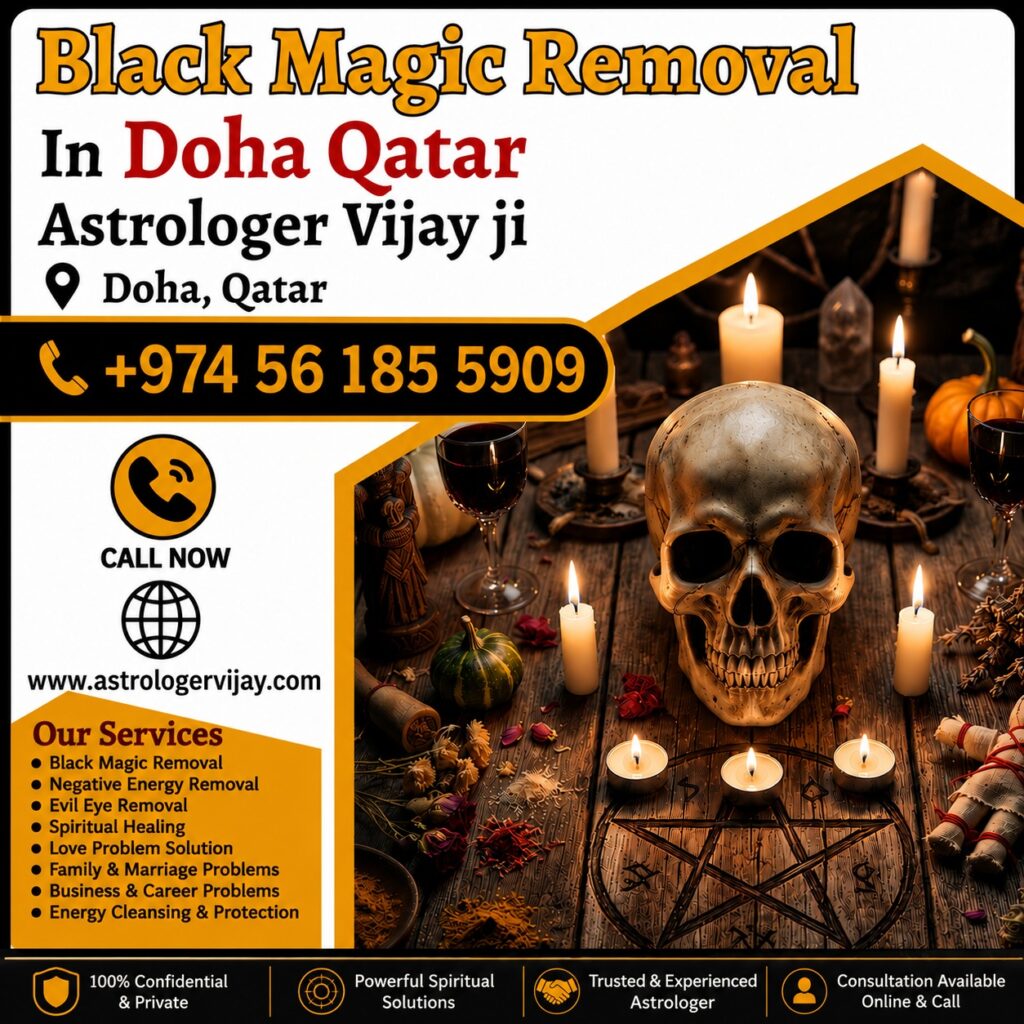 Black Magic Removal in Doha, Qatar – Trusted Spiritual Guidance and Energy Healing Services Professional Black Magic Removal in Doha, Qatar Are you looking for Black Magic Removal in Doha, Qatar? Many people experience challenges in relationships, marriage, family life, business, finances, and personal well-being that lead them to seek spiritual guidance. Astrologer Vijay Ji offers traditional spiritual consultations and remedies for individuals searching for Black Magic Removal Services in Doha, Qatar. Doha is a modern and diverse city where people from different cultural backgrounds often seek spiritual support when facing unexplained obstacles in life. Whether you are dealing with negative energy, emotional stress, relationship difficulties, or personal concerns, professional spiritual guidance can help you find clarity and peace of mind. Best Black Magic Removal Specialist in Doha, Qatar Finding a trusted Black Magic Removal Specialist in Doha, Qatar is important for individuals seeking spiritual solutions. Astrologer Vijay Ji provides personalized consultations designed to help clients overcome challenges and restore positivity in their lives. People often seek spiritual guidance for: Relationship conflicts Marriage delays Family disputes Financial difficulties Career obstacles Business setbacks Emotional stress Negative energy concerns Lack of peace at home Through traditional spiritual practices and Vedic guidance, clients receive support tailored to their individual situations. Black Magic Removal Services in Doha, Qatar The demand for Black Magic Removal Services in Doha, Qatar has increased as more people seek spiritual assistance for personal and family-related concerns. Spiritual consultations focus on identifying negative influences and promoting positivity through traditional remedies. Popular services include: Black Magic Removal in Doha, Qatar Black Magic Removal Specialist in Doha Negative Energy Removal in Doha Evil Eye Removal in Qatar Spiritual Healing in Doha Energy Cleansing Services Love Problem Solution in Doha Family Problem Solutions Marriage Guidance Career and Business Consultation These services are based on traditional spiritual beliefs and practices intended to help individuals achieve emotional and spiritual balance. Spiritual Healing in Doha, Qatar Many people searching for Black Magic Removal in Doha, Qatar also seek Spiritual Healing in Doha. Spiritual healing is believed to help individuals restore balance, improve emotional well-being, and create a more positive environment. Benefits commonly associated with spiritual healing include: Improved positivity Better emotional balance Increased confidence Mental clarity Stress reduction Improved relationships Enhanced spiritual awareness Spiritual healing is often combined with traditional remedies to support personal growth and inner peace. Negative Energy Removal in Doha Negative energy can affect various aspects of life, including relationships, work performance, emotional well-being, and overall happiness. As a result, many people seek Negative Energy Removal in Doha to create a more positive atmosphere around them. Common reasons people seek negative energy removal include: Frequent arguments at home Emotional stress Lack of motivation Repeated failures Business challenges Relationship misunderstandings Unexplained obstacles Astrologer Vijay Ji provides guidance and energy-cleansing practices intended to promote harmony and positivity. Evil Eye Removal in Doha, Qatar The belief in the evil eye is common across many cultures and traditions. Many individuals believe that jealousy, envy, or negative intentions can affect personal success and happiness. This has made Evil Eye Removal in Doha, Qatar one of the most requested spiritual services. Popular related searches include: Evil Eye Removal in Doha Evil Eye Removal Specialist in Qatar Nazar Dosha Removal in Doha Spiritual Protection in Qatar Energy Cleansing Services in Doha Traditional spiritual remedies are used to help individuals feel protected and emotionally balanced. Love Problem Solution in Doha, Qatar Relationship concerns are among the most common reasons people seek spiritual consultation. Astrologer Vijay Ji provides guidance for individuals searching for Love Problem Solution in Doha, Qatar. Services include: Love Relationship Guidance Marriage Problem Solutions Family Dispute Resolution Love Back Consultation Relationship Compatibility Analysis Emotional Healing Support Many individuals seek spiritual advice to improve communication, strengthen relationships, and restore harmony in their personal lives. Family and Marriage Problem Solutions in Doha Family and marriage-related challenges can create emotional stress and uncertainty. Through traditional spiritual consultation, Astrologer Vijay Ji helps individuals seeking support for: Marriage Delays Husband-Wife Problems Family Disputes Relationship Challenges Emotional Conflicts Communication Problems Spiritual guidance helps people gain clarity and work toward positive resolutions. Business and Career Problem Solutions in Doha Professional challenges can significantly impact confidence and success. Many people search for Business Problem Solutions in Doha and Career Guidance in Qatar when facing difficulties at work or in business. Services include: Career Consultation Business Growth Guidance Financial Obstacle Guidance Professional Decision Support Energy Cleansing for Workplaces These consultations are designed to help individuals move forward with confidence and clarity. Online Black Magic Removal Consultation in Qatar Modern technology allows clients to receive spiritual guidance from anywhere. Astrologer Vijay Ji offers Online Black Magic Removal Consultation in Qatar, making it convenient for individuals throughout Doha and surrounding areas. Popular searches include: Online Black Magic Removal in Doha Black Magic Removal Expert in Qatar Spiritual Healer in Doha Vedic Astrologer in Qatar Energy Healing in Doha Distance Spiritual Consultation Online consultations provide privacy, flexibility, and professional support from the comfort of home. Vedic Astrology and Black Magic Removal in Doha Many clients combine Vedic Astrology in Doha, Qatar with Black Magic Removal Services to gain deeper insight into their personal challenges. Astrology consultations can help individuals understand opportunities, relationships, and future possibilities. Related services include: Vedic Astrology Consultation Horoscope Reading Spiritual Guidance Energy Healing Evil Eye Protection Relationship Consultation Career Guidance Business Consultation This holistic approach provides support for multiple areas of life through traditional spiritual wisdom. Why Choose Astrologer Vijay Ji in Doha, Qatar? Astrologer Vijay Ji is known for providing personalized spiritual consultations based on traditional Vedic principles. Every consultation is handled with confidentiality, professionalism, and care. Services Offered: Black Magic Removal in Doha, Qatar Spiritual Healing in Doha Negative Energy Removal in Qatar Evil Eye Removal in Doha Love Problem Solution in Qatar Marriage Consultation Family Guidance Business Consultation Career Support Vedic Astrology Readings Contact for Black Magic Removal in Doha, Qatar If you are searching for Black Magic Removal in Doha, Qatar, Best Black Magic Removal Specialist in Doha, Spiritual Healing in Doha, Negative Energy Removal in Qatar, Evil Eye Removal in Doha, or Online Black Magic Removal Consultation in Qatar, Astrologer Vijay Ji offers trusted spiritual guidance and traditional remedies to help individuals achieve positivity, peace, and success. Primary SEO Keywords Black Magic Removal in Doha Qatar, Black Magic Removal in Doha, Black Magic Removal in Qatar, Best Black Magic Removal Specialist in Doha, Black Magic Removal Services in Qatar, Spiritual Healing in Doha Qatar, Negative Energy Removal in Doha, Evil Eye Removal in Qatar, Spiritual Healer in Doha, Online Black Magic Removal in Qatar, Vedic Astrologer in Doha Qatar, Energy Healing in Doha, Love Problem Solution in Doha Qatar. Meta Description Looking for Black Magic Removal in Doha, Qatar? Astrologer Vijay Ji offers spiritual healing, evil eye removal, negative energy cleansing, and trusted spiritual guidance across Doha and Qatar.