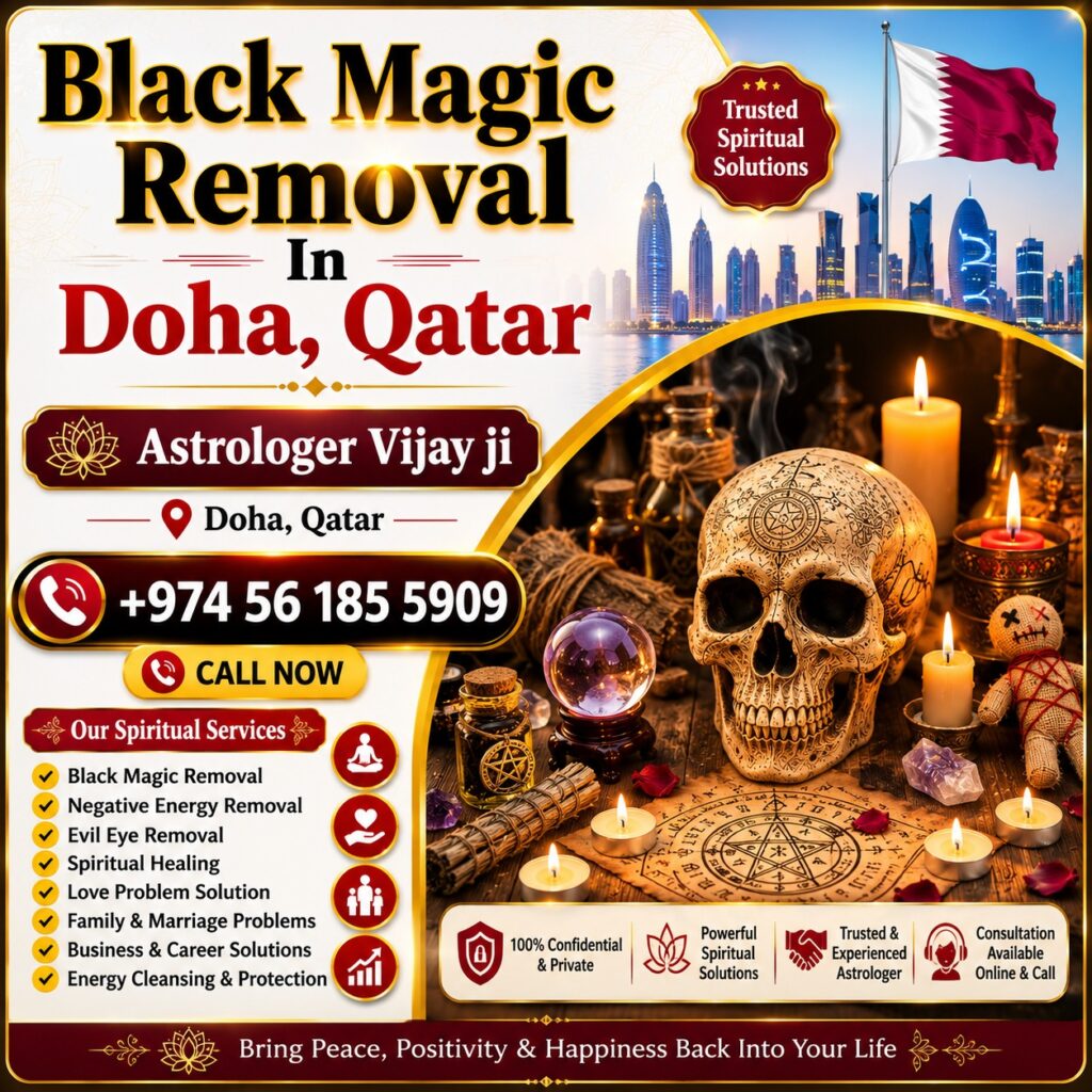Black Magic Removal in Qatar – Trusted Spiritual Guidance and Energy Healing Services Professional Black Magic Removal in Qatar Are you searching for Black Magic Removal in Qatar? Many individuals seek spiritual guidance when facing unexplained difficulties in relationships, marriage, family matters, business, career, finances, and personal well-being. Astrologer Vijay Ji offers traditional spiritual consultations and remedies for people looking for Black Magic Removal Services in Qatar. People across Qatar, including Doha, Al Wakrah, Al Rayyan, Lusail, Umm Salal, Al Khor, and Mesaieed, often seek spiritual support when they believe negative energies, evil eye influences, jealousy, or spiritual disturbances are affecting their lives. Through traditional spiritual practices and Vedic guidance, Astrologer Vijay Ji helps clients restore positivity, peace, and confidence. Best Black Magic Removal Specialist in Qatar Finding a trusted Black Magic Removal Specialist in Qatar is important for those seeking spiritual solutions to personal and professional challenges. Astrologer Vijay Ji provides personalized consultations and traditional remedies designed to help individuals overcome obstacles and regain balance in life. People often seek guidance for: Relationship conflicts Marriage delays Family disputes Financial difficulties Career obstacles Business setbacks Emotional stress Negative energy concerns Lack of peace and harmony As a trusted Black Magic Removal Expert in Qatar, Astrologer Vijay Ji offers spiritual consultations tailored to each client's unique situation. Black Magic Removal Services in Qatar The demand for Black Magic Removal Services in Qatar continues to grow as more people seek spiritual guidance for personal, family, and professional concerns. Spiritual consultations focus on identifying negative influences and promoting positivity through traditional remedies and spiritual practices. Services include: Black Magic Removal in Qatar Black Magic Removal in Doha Negative Energy Removal in Qatar Evil Eye Removal in Qatar Spiritual Healing in Qatar Energy Cleansing Services Love Problem Solution in Qatar Marriage Problem Solutions Family Guidance Business and Career Consultation These services are based on traditional spiritual beliefs and practices intended to support emotional well-being and personal growth. Spiritual Healing in Qatar Many people searching for Black Magic Removal in Qatar also seek Spiritual Healing in Qatar. Spiritual healing focuses on restoring balance, promoting positivity, and helping individuals achieve emotional peace. Benefits commonly associated with spiritual healing include: Increased positivity Emotional balance Better mental clarity Reduced stress Improved confidence Better relationships Enhanced spiritual awareness Spiritual healing is often combined with energy-cleansing practices to help individuals create a more peaceful and harmonious life. Negative Energy Removal in Qatar Negative energy is believed by some people to affect relationships, work performance, emotional well-being, and overall happiness. This is why many individuals seek Negative Energy Removal in Qatar. Common concerns include: Constant arguments at home Emotional stress Lack of motivation Repeated failures Business obstacles Relationship misunderstandings Unexplained life challenges Astrologer Vijay Ji provides spiritual consultations and energy-cleansing guidance designed to help individuals move forward with positivity and confidence. Evil Eye Removal in Qatar The concept of the evil eye is common in many cultures around the world. Many people believe that jealousy, envy, or negative intentions can affect personal success, health, and happiness. As a result, Evil Eye Removal in Qatar is among the most searched spiritual services. Popular related searches include: Evil Eye Removal in Qatar Evil Eye Removal Specialist in Qatar Nazar Dosha Removal in Qatar Spiritual Protection in Qatar Energy Cleansing Services in Qatar Traditional spiritual remedies are often used to help individuals feel protected and spiritually balanced. Love Problem Solution in Qatar Relationship issues are among the most common reasons people seek spiritual consultations. Astrologer Vijay Ji provides guidance for those searching for Love Problem Solution in Qatar. Services include: Love Relationship Guidance Marriage Problem Solutions Family Dispute Resolution Love Back Consultation Compatibility Analysis Emotional Healing Support Many individuals seek spiritual guidance to improve communication, strengthen relationships, and restore harmony in their personal lives. Family and Marriage Problem Solutions in Qatar Family and marriage-related challenges can create stress and uncertainty. Through traditional spiritual consultation, Astrologer Vijay Ji helps individuals seeking support for: Marriage Delays Husband-Wife Problems Family Conflicts Relationship Challenges Emotional Disputes Communication Issues Spiritual guidance can help individuals gain clarity and work toward positive solutions. Business and Career Problem Solutions in Qatar Professional challenges can significantly impact confidence and success. Many people search for Business Problem Solutions in Qatar and Career Guidance in Qatar when facing workplace or business difficulties. Services include: Career Consultation Business Growth Guidance Financial Obstacle Guidance Professional Decision Support Workplace Energy Cleansing These consultations are intended to help individuals move forward with confidence and positivity. Online Black Magic Removal Consultation in Qatar Modern technology allows individuals to access spiritual guidance from anywhere. Astrologer Vijay Ji offers Online Black Magic Removal Consultation in Qatar, making it easy for clients across the country to receive support. Popular searches include: Online Black Magic Removal in Qatar Black Magic Removal Expert in Qatar Spiritual Healer in Qatar Vedic Astrologer in Qatar Energy Healing in Qatar Distance Spiritual Consultation Online consultations provide privacy, convenience, and accessibility for clients throughout Qatar. Vedic Astrology and Black Magic Removal in Qatar Many clients combine Vedic Astrology in Qatar with Black Magic Removal Services in Qatar to gain deeper insight into their life circumstances. Astrology consultations can provide guidance regarding relationships, career paths, finances, and personal growth. Related services include: Vedic Astrology Consultation Horoscope Reading Spiritual Guidance Energy Healing Evil Eye Protection Relationship Consultation Career Guidance Business Consultation This holistic approach helps clients address multiple concerns through traditional spiritual wisdom. Why Choose Astrologer Vijay Ji in Qatar? Astrologer Vijay Ji is known for providing personalized spiritual consultations based on traditional Vedic principles. Every consultation is handled with professionalism, confidentiality, and respect. Services Offered: Black Magic Removal in Qatar Spiritual Healing in Qatar Negative Energy Removal in Qatar Evil Eye Removal in Qatar Love Problem Solution in Qatar Marriage Consultation Family Guidance Business Consultation Career Support Vedic Astrology Readings Contact for Black Magic Removal in Qatar If you are searching for Black Magic Removal in Qatar, Best Black Magic Removal Specialist in Qatar, Spiritual Healing in Qatar, Negative Energy Removal in Qatar, Evil Eye Removal in Qatar, or Online Black Magic Removal Consultation in Qatar, Astrologer Vijay Ji offers trusted spiritual guidance and traditional remedies. Whether you are facing relationship challenges, family issues, business obstacles, emotional stress, or concerns about negative energy, professional spiritual consultation can help you move forward with greater confidence, positivity, and peace of mind. Primary SEO Keywords Black Magic Removal in Qatar, Best Black Magic Removal in Qatar, Black Magic Removal Specialist in Qatar, Black Magic Removal Services in Qatar, Black Magic Removal Expert in Qatar, Spiritual Healing in Qatar, Negative Energy Removal in Qatar, Evil Eye Removal in Qatar, Nazar Dosha Removal in Qatar, Spiritual Healer in Qatar, Online Black Magic Removal in Qatar, Vedic Astrologer in Qatar, Energy Healing in Qatar, Love Problem Solution in Qatar, Marriage Problem Solution in Qatar. Meta Description Looking for Black Magic Removal in Qatar? Astrologer Vijay Ji offers spiritual healing, evil eye removal, negative energy cleansing, energy healing, and trusted spiritual guidance across Qatar.
